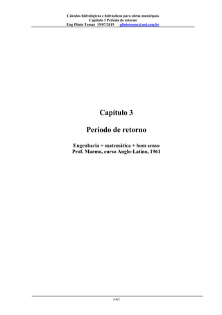 Cálculos hidrológicos e hidráulicos para obras municipais
Capítulo 3 Período de retorno
Eng Plínio Tomaz 15/07/2015 pliniotomaz@uol.com.br
3-65
Capítulo 3
Período de retorno
Engenharia = matemática + bom senso
Prof. Marmo, curso Anglo-Latino, 1961
 