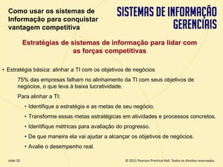 Como usar os sistemas de
  Informação para conquistar
  vantagem competitiva

             Estratégias de sistemas de informação para lidar com
                             as forças competitivas

• Estratégia básica: alinhar a TI com os objetivos de negócios
        75% das empresas falham no alinhamento da TI com seus objetivos de
        negócios, o que leva à baixa lucratividade.
        Para alinhar a TI:
             • Identifique a estratégia e as metas de seu negócio.
             • Transforme essas metas estratégicas em atividades e processos concretos.
             • Identifique métricas para avaliação do progresso.
             • De que maneira ela vai ajudar a alcançar os objetivos de negócios.
             • Avalie o desempenho real.

  slide 10                                              © 2011 Pearson Prentice Hall. Todos os direitos reservados.
3.10                             Copyright © 2011 Pearson Education, Inc. publishing as Prentice Hall
 