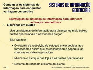 Como usar os sistemas de
  Informação para conquistar
  vantagem competitiva

      Estratégias de sistemas de informação para lidar com
                      as forças competitivas
  • Liderança em custos

             Use os sistemas de informação para alcançar os mais baixos
             custos operacionais e os menores preços.

             Ex.: Walmart

              • O sistema de reposição de estoque envia pedidos aos
                fornecedores assim que os consumidores pagam suas
                compras na caixa registradora.

              • Minimiza o estoque nas lojas e os custos operacionais.

              • Sistema de resposta eficiente ao cliente.
  slide 11                                          © 2011 Pearson Prentice Hall. Todos os direitos reservados.
3.11                         Copyright © 2011 Pearson Education, Inc. publishing as Prentice Hall
 