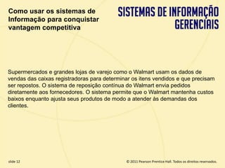 Como usar os sistemas de
  Informação para conquistar
  vantagem competitiva




  Supermercados e grandes lojas de varejo como o Walmart usam os dados de
  vendas das caixas registradoras para determinar os itens vendidos e que precisam
  ser repostos. O sistema de reposição contínua do Walmart envia pedidos
  diretamente aos fornecedores. O sistema permite que o Walmart mantenha custos
  baixos enquanto ajusta seus produtos de modo a atender às demandas dos
  clientes.




  slide 12                                         © 2011 Pearson Prentice Hall. Todos os direitos reservados.
3.12                        Copyright © 2011 Pearson Education, Inc. publishing as Prentice Hall
 