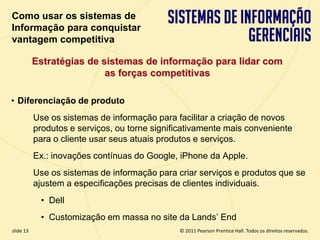 Como usar os sistemas de
  Informação para conquistar
  vantagem competitiva

             Estratégias de sistemas de informação para lidar com
                             as forças competitivas

  • Diferenciação de produto
             Use os sistemas de informação para facilitar a criação de novos
             produtos e serviços, ou torne significativamente mais conveniente
             para o cliente usar seus atuais produtos e serviços.
             Ex.: inovações contínuas do Google, iPhone da Apple.
             Use os sistemas de informação para criar serviços e produtos que se
             ajustem a especificações precisas de clientes individuais.
              • Dell
              • Customização em massa no site da Lands’ End
  slide 13                                            © 2011 Pearson Prentice Hall. Todos os direitos reservados.
3.13                           Copyright © 2011 Pearson Education, Inc. publishing as Prentice Hall
 