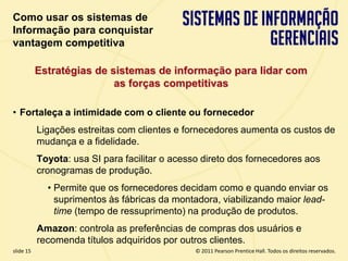 Como usar os sistemas de
  Informação para conquistar
  vantagem competitiva

             Estratégias de sistemas de informação para lidar com
                             as forças competitivas

  • Fortaleça a intimidade com o cliente ou fornecedor
             Ligações estreitas com clientes e fornecedores aumenta os custos de
             mudança e a fidelidade.
             Toyota: usa SI para facilitar o acesso direto dos fornecedores aos
             cronogramas de produção.
               • Permite que os fornecedores decidam como e quando enviar os
                 suprimentos às fábricas da montadora, viabilizando maior lead-
                 time (tempo de ressuprimento) na produção de produtos.
             Amazon: controla as preferências de compras dos usuários e
             recomenda títulos adquiridos por outros clientes.
  slide 15                                             © 2011 Pearson Prentice Hall. Todos os direitos reservados.
3.15                            Copyright © 2011 Pearson Education, Inc. publishing as Prentice Hall
 