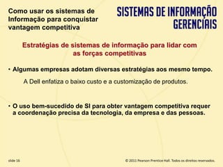 Como usar os sistemas de
  Informação para conquistar
  vantagem competitiva

             Estratégias de sistemas de informação para lidar com
                             as forças competitivas

  • Algumas empresas adotam diversas estratégias aos mesmo tempo.
             A Dell enfatiza o baixo custo e a customização de produtos.


  • O uso bem-sucedido de SI para obter vantagem competitiva requer
    a coordenação precisa da tecnologia, da empresa e das pessoas.




  slide 16                                            © 2011 Pearson Prentice Hall. Todos os direitos reservados.
3.16                           Copyright © 2011 Pearson Education, Inc. publishing as Prentice Hall
 