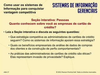 Como usar os sistemas de
  Informação para conquistar
  vantagem competitiva

                          Seção interativa: Pessoas
             Quanto conhecem sobre você as empresas de cartão de
                                  crédito?
  • Leia a Seção interativa e discuta as seguintes questões:
         • Que estratégia competitiva as administradoras de cartões de crédito
           seguem? Como os sistemas de informação apoiam essa estratégia?
         • Quais os benefícios empresariais da análise de dados de compras
           dos clientes e da construção de perfis comportamentais?
         • As práticas das administradoras de cartões de crédito são éticas?
           Elas representam invasão de privacidade? Explique.




  slide 17                                          © 2011 Pearson Prentice Hall. Todos os direitos reservados.
3.17                         Copyright © 2011 Pearson Education, Inc. publishing as Prentice Hall
 