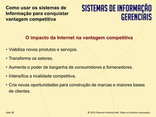 Como usar os sistemas de
  Informação para conquistar
  vantagem competitiva


             O impacto da Internet na vantagem competitiva

  • Viabiliza novos produtos e serviços.

  • Transforma os setores.

  • Aumenta o poder de barganha de consumidores e fornecedores.

  • Intensifica a rivalidade competitiva.

  • Cria novas oportunidades para construção de marcas e maiores bases
    de clientes.



  slide 18                                         © 2011 Pearson Prentice Hall. Todos os direitos reservados.
3.18                        Copyright © 2011 Pearson Education, Inc. publishing as Prentice Hall
 