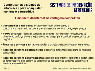 Como usar os sistemas de
  Informação para conquistar
  vantagem competitiva

             O impacto da Internet na vantagem competitiva

• Concorrentes tradicionais: amplia o mercado, aumentando a
  concorrência, reduzindo as diferenças e pressionando a competição por preços.

• Novos entrantes: reduz as barreiras de entrada (por exemplo, necessidade de
  diminuição da força de vendas), oferece tecnologia para conduzir os processos de
  negócios.

• Produtos e serviços substitutos: facilita a criação de novos produtos e serviços.

• Poder de barganha do consumidor: o poder de barganha passa para as mãos do
  consumidor.

• Poder de barganha do fornecedor: a aquisição pela Internet aumenta o poder sobre
  os fornecedores, que podem se beneficiar da redução nas barreiras para entrar e
  eliminar intermediários.
  slide 19                                          © 2011 Pearson Prentice Hall. Todos os direitos reservados.
3.19                         Copyright © 2011 Pearson Education, Inc. publishing as Prentice Hall
 