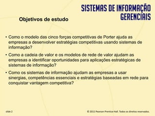 Objetivos de estudo


  • Como o modelo das cinco forças competitivas de Porter ajuda as
    empresas a desenvolver estratégias competitivas usando sistemas de
    informação?
  • Como a cadeia de valor e os modelos de rede de valor ajudam as
    empresas a identificar oportunidades para aplicações estratégicas de
    sistemas de informação?
  • Como os sistemas de informação ajudam as empresas a usar
    sinergias, competências essenciais e estratégias baseadas em rede para
    conquistar vantagem competitiva?




  slide 2                                        © 2011 Pearson Prentice Hall. Todos os direitos reservados.
3.2                       Copyright © 2011 Pearson Education, Inc. publishing as Prentice Hall
 