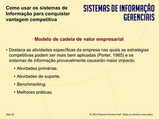 Como usar os sistemas de
  Informação para conquistar
  vantagem competitiva



                   Modelo de cadeia de valor empresarial

  • Destaca as atividades específicas da empresa nas quais as estratégias
    competitivas podem ser mais bem aplicadas (Porter, 1985) e os
    sistemas de informação provavelmente causarão maior impacto.
         • Atividades primárias.
         • Atividades de suporte.
         • Benchmarking.
         • Melhores práticas.



  slide 20                                             © 2011 Pearson Prentice Hall. Todos os direitos reservados.
3.20                            Copyright © 2011 Pearson Education, Inc. publishing as Prentice Hall
 