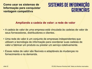 Como usar os sistemas de
  Informação para conquistar
  vantagem competitiva



             Ampliando a cadeia de valor: a rede de valor

  • A cadeia de valor de uma empresa está vinculada às cadeias de valor de
    seus fornecedores, distribuidores e clientes.

  • Uma rede de valor é um conjunto de empresas independentes que
    utilizam a tecnologia de informação para coordenar suas cadeias de
    valor e fabricar um produto ou prestar um serviço coletivamente.

  • Essas redes de valor são flexíveis e adaptáveis às mudanças no
    fornecimento e na demanda.



  slide 22                                       © 2011 Pearson Prentice Hall. Todos os direitos reservados.
3.22                      Copyright © 2011 Pearson Education, Inc. publishing as Prentice Hall
 