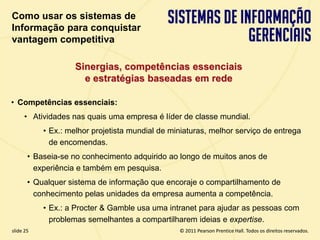 Como usar os sistemas de
  Informação para conquistar
  vantagem competitiva

                      Sinergias, competências essenciais
                        e estratégias baseadas em rede

  • Competências essenciais:
       • Atividades nas quais uma empresa é líder de classe mundial.
             • Ex.: melhor projetista mundial de miniaturas, melhor serviço de entrega
               de encomendas.
         • Baseia-se no conhecimento adquirido ao longo de muitos anos de
           experiência e também em pesquisa.
         • Qualquer sistema de informação que encoraje o compartilhamento de
           conhecimento pelas unidades da empresa aumenta a competência.
             • Ex.: a Procter & Gamble usa uma intranet para ajudar as pessoas com
               problemas semelhantes a compartilharem ideias e expertise.
  slide 25                                            © 2011 Pearson Prentice Hall. Todos os direitos reservados.
3.25                           Copyright © 2011 Pearson Education, Inc. publishing as Prentice Hall
 