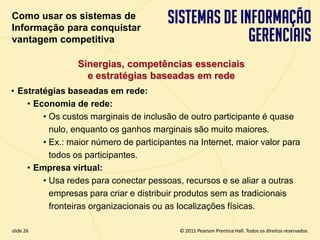 Como usar os sistemas de
  Informação para conquistar
  vantagem competitiva

                   Sinergias, competências essenciais
                     e estratégias baseadas em rede
  • Estratégias baseadas em rede:
      • Economia de rede:
          • Os custos marginais de inclusão de outro participante é quase
            nulo, enquanto os ganhos marginais são muito maiores.
          • Ex.: maior número de participantes na Internet, maior valor para
            todos os participantes.
      • Empresa virtual:
          • Usa redes para conectar pessoas, recursos e se aliar a outras
            empresas para criar e distribuir produtos sem as tradicionais
            fronteiras organizacionais ou as localizações físicas.

  slide 26                                        © 2011 Pearson Prentice Hall. Todos os direitos reservados.
3.26                       Copyright © 2011 Pearson Education, Inc. publishing as Prentice Hall
 