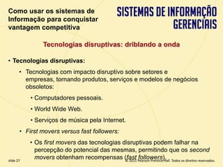 Como usar os sistemas de
  Informação para conquistar
  vantagem competitiva

                   Tecnologias disruptivas: driblando a onda

  • Tecnologias disruptivas:
         • Tecnologias com impacto disruptivo sobre setores e
           empresas, tornando produtos, serviços e modelos de negócios
           obsoletos:
             • Computadores pessoais.
             • World Wide Web.
             • Serviços de música pela Internet.
         • First movers versus fast followers:
             • Os first movers das tecnologias disruptivas podem falhar na
               percepção do potencial das mesmas, permitindo que os second
  slide 27
               movers obtenham recompensas (fast Pearson Prentice Hall. Todos os direitos reservados.
                                                © 2011
                                                       followers).
3.27                              Copyright © 2011 Pearson Education, Inc. publishing as Prentice Hall
 