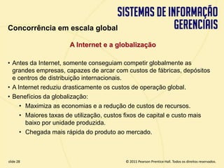 Concorrência em escala global

                        A Internet e a globalização

  • Antes da Internet, somente conseguiam competir globalmente as
    grandes empresas, capazes de arcar com custos de fábricas, depósitos
    e centros de distribuição internacionais.
  • A Internet reduziu drasticamente os custos de operação global.
  • Benefícios da globalização:
       • Maximiza as economias e a redução de custos de recursos.
       • Maiores taxas de utilização, custos fixos de capital e custo mais
         baixo por unidade produzida.
       • Chegada mais rápida do produto ao mercado.



  slide 28                                       © 2011 Pearson Prentice Hall. Todos os direitos reservados.
3.28                      Copyright © 2011 Pearson Education, Inc. publishing as Prentice Hall
 