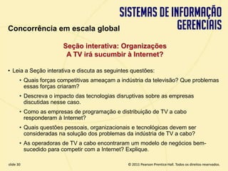 Concorrência em escala global

                         Seção interativa: Organizações
                          A TV irá sucumbir à Internet?

  • Leia a Seção interativa e discuta as seguintes questões:
         • Quais forças competitivas ameaçam a indústria da televisão? Que problemas
           essas forças criaram?
         • Descreva o impacto das tecnologias disruptivas sobre as empresas
           discutidas nesse caso.
         • Como as empresas de programação e distribuição de TV a cabo
           responderam à Internet?
         • Quais questões pessoais, organizacionais e tecnológicas devem ser
           consideradas na solução dos problemas da indústria de TV a cabo?
         • As operadoras de TV a cabo encontraram um modelo de negócios bem-
           sucedido para competir com a Internet? Explique.

  slide 30                                            © 2011 Pearson Prentice Hall. Todos os direitos reservados.
3.30                           Copyright © 2011 Pearson Education, Inc. publishing as Prentice Hall
 