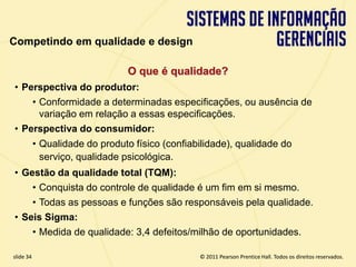 Competindo em qualidade e design

                                   O que é qualidade?
  • Perspectiva do produtor:
      • Conformidade a determinadas especificações, ou ausência de
        variação em relação a essas especificações.
  • Perspectiva do consumidor:
             • Qualidade do produto físico (confiabilidade), qualidade do
               serviço, qualidade psicológica.
  • Gestão da qualidade total (TQM):
      • Conquista do controle de qualidade é um fim em si mesmo.
      • Todas as pessoas e funções são responsáveis pela qualidade.
  • Seis Sigma:
      • Medida de qualidade: 3,4 defeitos/milhão de oportunidades.

  slide 34                                              © 2011 Pearson Prentice Hall. Todos os direitos reservados.
3.34                             Copyright © 2011 Pearson Education, Inc. publishing as Prentice Hall
 