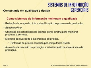 Competindo em qualidade e design

       Como sistemas de informação melhoram a qualidade
  • Redução de tempo de ciclo e simplificação do processo de produção.
  • Benchmarking.
  • Utilização de solicitações de clientes como diretriz para melhorar
    produtos e serviços.
  • Melhoria da qualidade e da precisão do projeto.
         • Sistemas de projeto assistido por computador (CAD)
  • Aumento da precisão da produção e estreitamento das tolerâncias de
    produção.




  slide 35                                         © 2011 Pearson Prentice Hall. Todos os direitos reservados.
3.35                        Copyright © 2011 Pearson Education, Inc. publishing as Prentice Hall
 