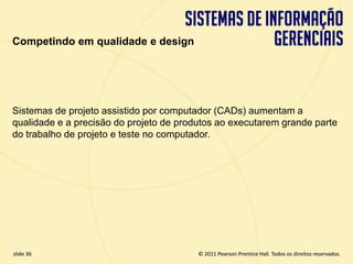 Competindo em qualidade e design




  Sistemas de projeto assistido por computador (CADs) aumentam a
  qualidade e a precisão do projeto de produtos ao executarem grande parte
  do trabalho de projeto e teste no computador.




  slide 36                                      © 2011 Pearson Prentice Hall. Todos os direitos reservados.
3.36                     Copyright © 2011 Pearson Education, Inc. publishing as Prentice Hall
 
