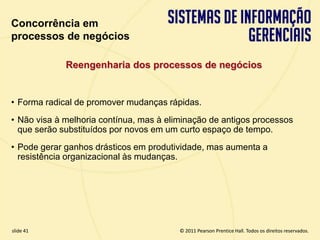 Concorrência em
  processos de negócios

               Reengenharia dos processos de negócios


  • Forma radical de promover mudanças rápidas.
  • Não visa à melhoria contínua, mas à eliminação de antigos processos
    que serão substituídos por novos em um curto espaço de tempo.
  • Pode gerar ganhos drásticos em produtividade, mas aumenta a
    resistência organizacional às mudanças.




  slide 41                                      © 2011 Pearson Prentice Hall. Todos os direitos reservados.
3.41                     Copyright © 2011 Pearson Education, Inc. publishing as Prentice Hall
 