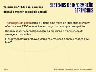 Verizon ou AT&T: qual empresa
  possui a melhor estratégia digital?



  • Tecnologias de ponta como o iPhone e as redes de fibra ótica oferecem
    à Verizon e à AT&T oportunidades de ganhar vantagem competitiva.
  • Ilustra o papel da tecnologia digital na aquisição e manutenção de
    vantagem competitiva.
  • E os provedores alternativos, como as empresas a cabo e as redes Wi-
    Max?




  slide 5                                        © 2011 Pearson Prentice Hall. Todos os direitos reservados.
3.5                       Copyright © 2011 Pearson Education, Inc. publishing as Prentice Hall
 