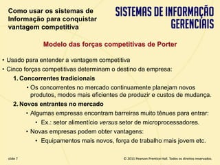 Como usar os sistemas de
  Informação para conquistar
  vantagem competitiva

              Modelo das forças competitivas de Porter

• Usado para entender a vantagem competitiva
• Cinco forças competitivas determinam o destino da empresa:
    1. Concorrentes tradicionais
         • Os concorrentes no mercado continuamente planejam novos
           produtos, modos mais eficientes de produzir e custos de mudança.
    2. Novos entrantes no mercado
         • Algumas empresas encontram barreiras muito tênues para entrar:
             • Ex.: setor alimentício versus setor de microprocessadores.
         • Novas empresas podem obter vantagens:
             • Equipamentos mais novos, força de trabalho mais jovem etc.

  slide 7                                        © 2011 Pearson Prentice Hall. Todos os direitos reservados.
3.7                       Copyright © 2011 Pearson Education, Inc. publishing as Prentice Hall
 