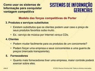 Como usar os sistemas de
  Informação para conquistar
  vantagem competitiva

                    Modelo das forças competitivas de Porter
      3. Produtos e serviços substitutos
            • Existem substitutos que os clientes podem usar caso o preço de
              seus produtos favoritos suba muito.
            • Ex.: serviço de música por Internet versus CDs.
      4. Clientes
            • Podem mudar facilmente para os produtos de um concorrente?
            • Podem forçar uma empresa e seus concorrentes a uma guerra de
              preços (mercado transparente).
      5. Fornecedores
            • Quanto mais fornecedores tiver uma empresa, maior controle poderá
              exercer sobre eles.
  slide 8                                            © 2011 Pearson Prentice Hall. Todos os direitos reservados.
3.8                           Copyright © 2011 Pearson Education, Inc. publishing as Prentice Hall
 