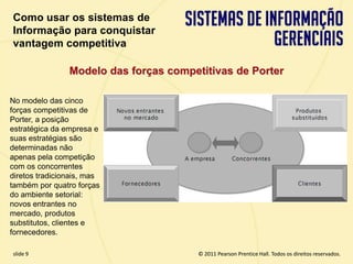 Como usar os sistemas de
  Informação para conquistar
  vantagem competitiva

                 Modelo das forças competitivas de Porter

 No modelo das cinco
 forças competitivas de
 Porter, a posição
 estratégica da empresa e
 suas estratégias são
 determinadas não
 apenas pela competição
 com os concorrentes
 diretos tradicionais, mas
 também por quatro forças
 do ambiente setorial:
 novos entrantes no
 mercado, produtos
 substitutos, clientes e
 fornecedores.

  slide 9                                           © 2011 Pearson Prentice Hall. Todos os direitos reservados.
3.9                          Copyright © 2011 Pearson Education, Inc. publishing as Prentice Hall
 