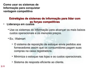 Como usar os sistemas de
  Informação para conquistar
  vantagem competitiva

      Estratégias de sistemas de informação para lidar com
                      as forças competitivas
  • Liderança em custos
        Use os sistemas de informação para alcançar os mais baixos
         custos operacionais e os menores preços.
        Ex.: Walmart

          • O sistema de reposição de estoque envia pedidos aos
            fornecedores assim que os consumidores pagam suas
            compras na caixa registradora.
          • Minimiza o estoque nas lojas e os custos operacionais.

          • Sistema de resposta eficiente ao cliente.
3.11
 