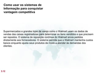 Como usar os sistemas de
  Informação para conquistar
  vantagem competitiva




  Supermercados e grandes lojas de varejo como o Walmart usam os dados de
  vendas das caixas registradoras para determinar os itens vendidos e que precisam
  ser repostos. O sistema de reposição contínua do Walmart envia pedidos
  diretamente aos fornecedores. O sistema permite que o Walmart mantenha custos
  baixos enquanto ajusta seus produtos de modo a atender às demandas dos
  clientes.




3.12
 