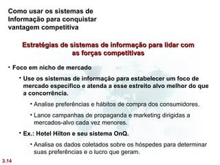 Como usar os sistemas de
  Informação para conquistar
  vantagem competitiva

        Estratégias de sistemas de informação para lidar com
                        as forças competitivas

  • Foco em nicho de mercado
        Use os sistemas de informação para estabelecer um foco de
         mercado específico e atenda a esse estreito alvo melhor do que
         a concorrência.
          • Analise preferências e hábitos de compra dos consumidores.
          • Lance campanhas de propaganda e marketing dirigidas a
            mercados-alvo cada vez menores.
        Ex.: Hotel Hilton e seu sistema OnQ.
          • Analisa os dados coletados sobre os hóspedes para determinar
            suas preferências e o lucro que geram.
3.14
 