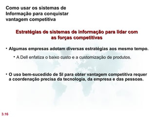 Como usar os sistemas de
  Informação para conquistar
  vantagem competitiva

        Estratégias de sistemas de informação para lidar com
                        as forças competitivas

  • Algumas empresas adotam diversas estratégias aos mesmo tempo.
        A Dell enfatiza o baixo custo e a customização de produtos.



  • O uso bem-sucedido de SI para obter vantagem competitiva requer
    a coordenação precisa da tecnologia, da empresa e das pessoas.




3.16
 