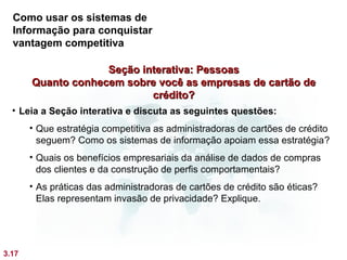 Como usar os sistemas de
  Informação para conquistar
  vantagem competitiva

                    Seção interativa: Pessoas
       Quanto conhecem sobre você as empresas de cartão de
                            crédito?
  • Leia a Seção interativa e discuta as seguintes questões:
       • Que estratégia competitiva as administradoras de cartões de crédito
         seguem? Como os sistemas de informação apoiam essa estratégia?
       • Quais os benefícios empresariais da análise de dados de compras
         dos clientes e da construção de perfis comportamentais?
       • As práticas das administradoras de cartões de crédito são éticas?
         Elas representam invasão de privacidade? Explique.




3.17
 