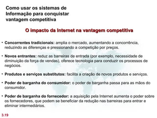 Como usar os sistemas de
  Informação para conquistar
  vantagem competitiva

             O impacto da Internet na vantagem competitiva

• Concorrentes tradicionais: amplia o mercado, aumentando a concorrência,
  reduzindo as diferenças e pressionando a competição por preços.

• Novos entrantes: reduz as barreiras de entrada (por exemplo, necessidade de
  diminuição da força de vendas), oferece tecnologia para conduzir os processos de
  negócios.

• Produtos e serviços substitutos: facilita a criação de novos produtos e serviços.

• Poder de barganha do consumidor: o poder de barganha passa para as mãos do
  consumidor.

• Poder de barganha do fornecedor: a aquisição pela Internet aumenta o poder sobre
  os fornecedores, que podem se beneficiar da redução nas barreiras para entrar e
  eliminar intermediários.

3.19
 