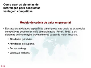 Como usar os sistemas de
  Informação para conquistar
  vantagem competitiva



                 Modelo de cadeia de valor empresarial

  • Destaca as atividades específicas da empresa nas quais as estratégias
    competitivas podem ser mais bem aplicadas (Porter, 1985) e os
    sistemas de informação provavelmente causarão maior impacto.
       • Atividades primárias.
       • Atividades de suporte.
       • Benchmarking.
       • Melhores práticas.




3.20
 