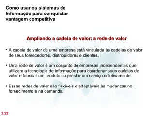 Como usar os sistemas de
  Informação para conquistar
  vantagem competitiva



            Ampliando a cadeia de valor: a rede de valor

  • A cadeia de valor de uma empresa está vinculada às cadeias de valor
    de seus fornecedores, distribuidores e clientes .

  • Uma rede de valor é um conjunto de empresas independentes que
    utilizam a tecnologia de informação para coordenar suas cadeias de
    valor e fabricar um produto ou prestar um serviço coletivamente.

  • Essas redes de valor são flexíveis e adaptáveis às mudanças no
    fornecimento e na demanda.




3.22
 