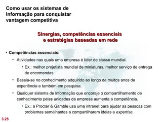 Como usar os sistemas de
  Informação para conquistar
  vantagem competitiva

                    Sinergias, competências essenciais
                      e estratégias baseadas em rede

  • Competências essenciais:
       • Atividades nas quais uma empresa é líder de classe mundial.
            • Ex.: melhor projetista mundial de miniaturas, melhor serviço de entrega
              de encomendas.
       • Baseia-se no conhecimento adquirido ao longo de muitos anos de
         experiência e também em pesquisa.
       • Qualquer sistema de informação que encoraje o compartilhamento de
         conhecimento pelas unidades da empresa aumenta a competência.
            • Ex.: a Procter & Gamble usa uma intranet para ajudar as pessoas com
              problemas semelhantes a compartilharem ideias e expertise.
3.25
 