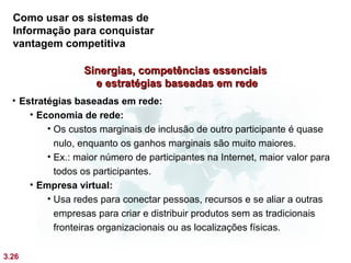 Como usar os sistemas de
  Informação para conquistar
  vantagem competitiva

                  Sinergias, competências essenciais
                    e estratégias baseadas em rede
  • Estratégias baseadas em rede:
      • Economia de rede:
          • Os custos marginais de inclusão de outro participante é quase
            nulo, enquanto os ganhos marginais são muito maiores.
          • Ex.: maior número de participantes na Internet, maior valor para
            todos os participantes.
      • Empresa virtual:
          • Usa redes para conectar pessoas, recursos e se aliar a outras
            empresas para criar e distribuir produtos sem as tradicionais
            fronteiras organizacionais ou as localizações físicas.

3.26
 