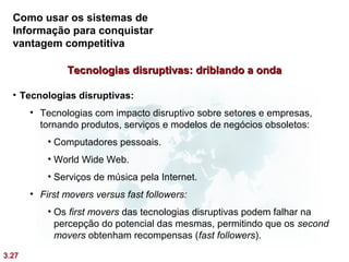 Como usar os sistemas de
  Informação para conquistar
  vantagem competitiva

               Tecnologias disruptivas: driblando a onda

  • Tecnologias disruptivas:
       • Tecnologias com impacto disruptivo sobre setores e empresas,
         tornando produtos, serviços e modelos de negócios obsoletos:
           • Computadores pessoais.
           • World Wide Web.
           • Serviços de música pela Internet.
       • First movers versus fast followers:
           • Os first movers das tecnologias disruptivas podem falhar na
             percepção do potencial das mesmas, permitindo que os second
             movers obtenham recompensas (fast followers).

3.27
 