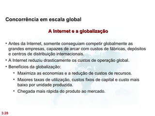 Concorrência em escala global

                       A Internet e a globalização

  • Antes da Internet, somente conseguiam competir globalmente as
    grandes empresas, capazes de arcar com custos de fábricas, depósitos
    e centros de distribuição internacionais.
  • A Internet reduziu drasticamente os custos de operação global .
  • Benefícios da globalização:
       • Maximiza as economias e a redução de custos de recursos.
       • Maiores taxas de utilização, custos fixos de capital e custo mais
         baixo por unidade produzida.
       • Chegada mais rápida do produto ao mercado.




3.28
 