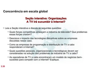 Concorrência em escala global

                       Seção interativa: Organizações
                        A TV irá sucumbir à Internet?

  • Leia a Seção interativa e discuta as seguintes questões:
       • Quais forças competitivas ameaçam a indústria da televisão? Que problemas
         essas forças criaram?
       • Descreva o impacto das tecnologias disruptivas sobre as empresas
         discutidas nesse caso.
       • Como as empresas de programação e distribuição de TV a cabo
         responderam à Internet?
       • Quais questões pessoais, organizacionais e tecnológicas devem ser
         consideradas na solução dos problemas da indústria de TV a cabo?
       • As operadoras de TV a cabo encontraram um modelo de negócios bem-
         sucedido para competir com a Internet? Explique.

3.30
 