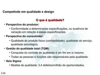 Competindo em qualidade e design

                            O que é qualidade?
  • Perspectiva do produtor:
      • Conformidade a determinadas especificações, ou ausência de
        variação em relação a essas especificações.
  • Perspectiva do consumidor:
      • Qualidade do produto físico (confiabilidade), qualidade do serviço,
        qualidade psicológica.
  • Gestão da qualidade total (TQM):
      • Conquista do controle de qualidade é um fim em si mesmo.
      • Todas as pessoas e funções são responsáveis pela qualidade.
  • Seis Sigma:
      • Medida de qualidade: 3,4 defeitos/milhão de oportunidades.

3.34
 