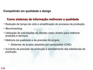 Competindo em qualidade e design

       Como sistemas de informação melhoram a qualidade
  • Redução de tempo de ciclo e simplificação do processo de produção.
  • Benchmarking.
  • Utilização de solicitações de clientes como diretriz para melhorar
    produtos e serviços.
  • Melhoria da qualidade e da precisão do projeto.
       • Sistemas de projeto assistido por computador (CAD)
  • Aumento da precisão da produção e estreitamento das tolerâncias de
    produção.




3.35
 