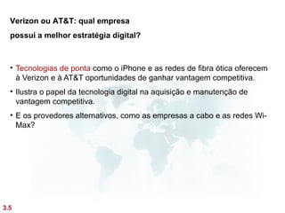 Verizon ou AT&T: qual empresa
  possui a melhor estratégia digital?



  • Tecnologias de ponta como o iPhone e as redes de fibra ótica oferecem
    à Verizon e à AT&T oportunidades de ganhar vantagem competitiva.
  • Ilustra o papel da tecnologia digital na aquisição e manutenção de
    vantagem competitiva.
  • E os provedores alternativos, como as empresas a cabo e as redes Wi-
    Max?




3.5
 