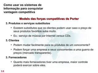 Como usar os sistemas de
  Informação para conquistar
  vantagem competitiva

                    Modelo das forças competitivas de Porter
      3. Produtos e serviços substitutos
          • Existem substitutos que os clientes podem usar caso o preço de
            seus produtos favoritos suba muito.
          • Ex.: serviço de música por Internet versus CDs.
      3. Clientes
          • Podem mudar facilmente para os produtos de um concorrente?
          • Podem forçar uma empresa e seus concorrentes a uma guerra de
            preços (mercado transparente).
      3. Fornecedores
          • Quanto mais fornecedores tiver uma empresa, maior controle
            poderá exercer sobre eles.

3.8
 