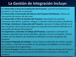 4.1 Desarrollar el Acta de Constitución del Proyecto: autoriza formalmente un
proyecto o una fase de un proyecto.
4.2 Desarrollar el Enunciado del Alcance del Proyecto (Preliminar): ofrece una
descripción del alcance de alto nivel.
4.3 Desarrollar el Plan de Gestión del Proyecto: documentar las acciones
necesarias para definir, preparar, integrar y coordinar todos los planes subsidiarios
4.4 Dirigir y Gestionar la Ejecución del Proyecto: ejecutar el trabajo definido en el
plan de gestión del proyecto para lograr los requisitos del proyecto definidos en el
enunciado del alcance del proyecto.
4.5 Supervisar y Controlar el Trabajo del Proyecto: supervisar y controlar los
procesos requeridos para iniciar, planificar, ejecutar y cerrar un proyecto, a fin de
cumplir con los objetivos de rendimiento definidos en el plan de gestión del
proyecto.
4.6 Control Integrado de Cambios: revisar todas las solicitudes de cambio, aprobar
los cambios, y controlar los cambios en los productos entregables y en los activos
de los procesos de la organización.
4.7 Cerrar Proyecto: finalizar todas las actividades en todos los Grupos de Procesos
de Dirección de Proyectos para cerrar formalmente el proyecto o una fase del
proyecto.
 