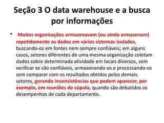 Seção 3 O data warehouse e a busca
por informações
• Muitas organizações armazenavam (ou ainda armazenam)
repetidamente os dados em vários sistemas isolados,
buscando-os em fontes nem sempre confiáveis; em alguns
casos, setores diferentes de uma mesma organização coletam
dados sobre determinada atividade em locais diversos, sem
verificar se são confiáveis, armazenando-os e processando-os
sem comparar com os resultados obtidos pelos demais
setores, gerando inconsistências que podem aparecer, por
exemplo, em reuniões de cúpula, quando são debatidos os
desempenhos de cada departamento.
 