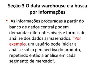 Seção 3 O data warehouse e a busca
por informações
• As informações procuradas a partir do
banco de dados central podem
demandar diferentes níveis e formas de
análise dos dados armazenados. “Por
exemplo, um usuário pode iniciar a
análise sob a perspectiva do produto,
repetindo então a análise em cada
segmento de mercado”.
 
