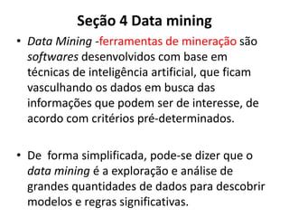 Seção 4 Data mining
• Data Mining -ferramentas de mineração são
softwares desenvolvidos com base em
técnicas de inteligência artificial, que ficam
vasculhando os dados em busca das
informações que podem ser de interesse, de
acordo com critérios pré-determinados.
• De forma simplificada, pode-se dizer que o
data mining é a exploração e análise de
grandes quantidades de dados para descobrir
modelos e regras significativas.
 