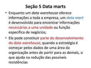 Seção 5 Data marts
• Enquanto um data warehouse oferece
informações a toda a empresa, um data mart
é desenvolvido para encontrar informações
necessárias a uma unidade ou função
específica de negócios;
• Ele pode constituir parte do desenvolvimento
do data warehouse, quando a estratégia é
começar pelos dados de uma área da
organização antes de partir para as demais, o
que ajuda na redução das possíveis
resistências
 