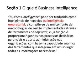 Seção 1 O que é Business Intelligence
“Business Intelligence” pode ser traduzido como
inteligência de negócios ou inteligência
empresarial, e compõe-se de um conjunto de
metodologias de gestão implementadas através
de ferramentas de software, cuja função é
proporcionar ganhos nos processos decisórios
gerenciais e da alta administração nas
organizações, com base na capacidade analítica
das ferramentas que integram em um só lugar
todas as informações necessárias.”
 