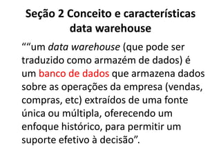 Seção 2 Conceito e características
data warehouse
““um data warehouse (que pode ser
traduzido como armazém de dados) é
um banco de dados que armazena dados
sobre as operações da empresa (vendas,
compras, etc) extraídos de uma fonte
única ou múltipla, oferecendo um
enfoque histórico, para permitir um
suporte efetivo à decisão”.
 